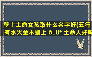 壁上土命女孩取什么名字好(五行有水火金木壁上 💮 土命人好吗)